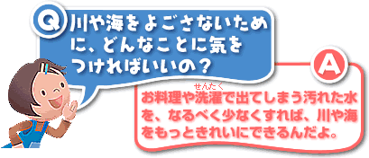 Q／川や海をよごさないために、どんなことに気をつければいいの？A／お料理や洗濯で出てしまう汚れた水を、なるべく少なくすれば、川や海をもっときれいにできるんだよ。